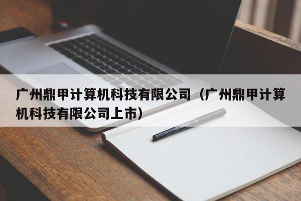 广州鼎甲计算机科技有限公司（广州鼎甲计算机科技有限公司上市）